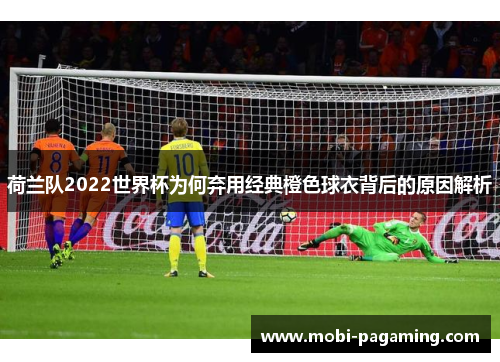 荷兰队2022世界杯为何弃用经典橙色球衣背后的原因解析