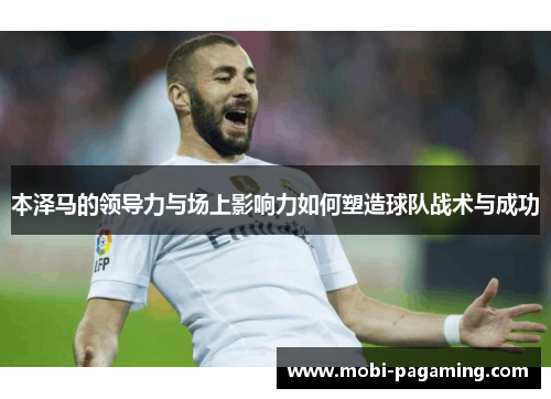 本泽马的领导力与场上影响力如何塑造球队战术与成功 本泽马的领导力与场上影响力如何塑造球队战术与成功